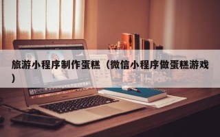 郑州旅游小程序制作蛋糕（微信小程序做蛋糕游戏）